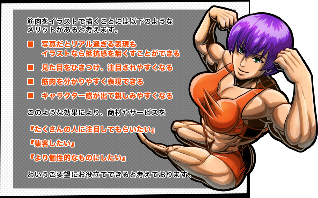 筋肉をイラストで描くことには以下のようなメリットがあると考えます。
写真だとリアルすぎる表現もイラストなら抵抗感を無くすことができる
見た目を惹きつけ、注目されやすくなる
筋肉を分かりやすく表現できる
キャラクター感が出て親しみやすくなる
このような効果により、商材やサービスを
「たくさんの人に注目してもらいたい」「集客したい」「より個性的なものにしたい」
というご要望にお役立てできると考えております。