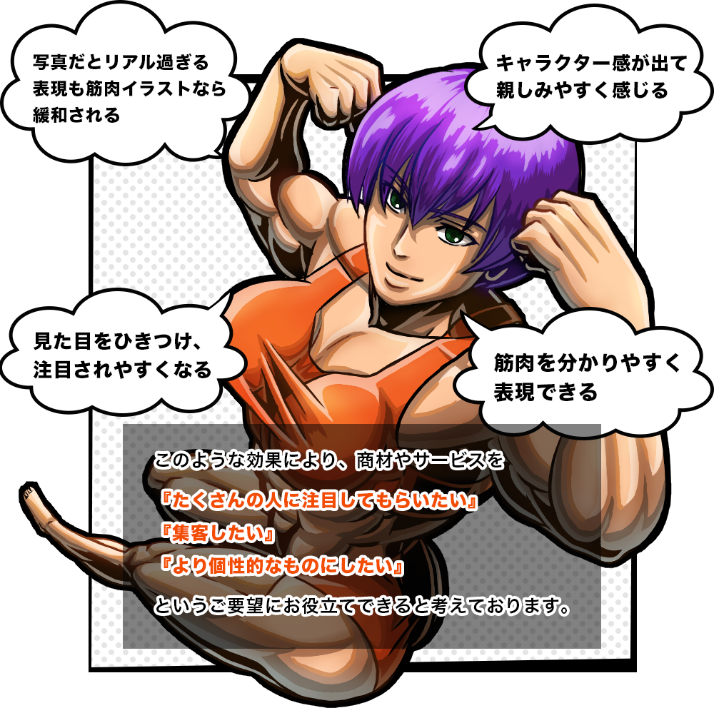 筋肉をイラストで描くことには以下のようなメリットがあると考えます。
写真だとリアルすぎる表現もイラストなら抵抗感を無くすことができる
見た目を惹きつけ、注目されやすくなる
筋肉を分かりやすく表現できる
キャラクター感が出て親しみやすくなる
このような効果により、商材やサービスを
「たくさんの人に注目してもらいたい」「集客したい」「より個性的なものにしたい」
というご要望にお役立てできると考えております。